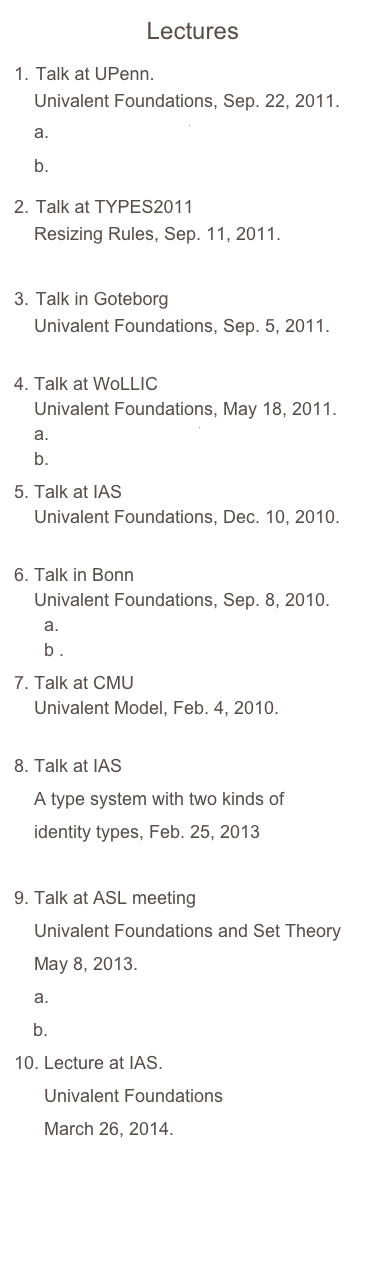 Lectures
 Talk at UPenn.     Univalent Foundations, Sep. 22, 2011.     a. 2011_UPenn.pdf    b. demo.v
 Talk at TYPES2011      Resizing Rules, Sep. 11, 2011.     2011_bergen.pdf
 Talk in Goteborg      Univalent Foundations, Sep. 5, 2011.     2011_goteborg.pdf
 Talk at WoLLIC      Univalent Foundations, May 18, 2011.     a. 2011_WoLLIC.pdf     b. demo.v
Talk at IAS  Univalent Foundations, Dec. 10, 2010. video
Talk in Bonn  Univalent Foundations, Sep. 8, 2010.   a. Bonn_talk.pdf   b .Bonn_talk_coq.pdf
 Talk at CMU       Univalent Model, Feb. 4, 2010.     CMU_talk.pdf
8. Talk at IAS
    A type system with two kinds of 
    identity types, Feb. 25, 2013
    HTS_slides.pdf
Talk at ASL meeting 
    Univalent Foundations and Set Theory
    May 8, 2013.
  2013_ASL.pdf
  demo.v
 Lecture at IAS.
      Univalent Foundations
      March 26, 2014.
      2014_IAS.pdf
      
   
      